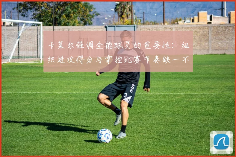 卡莱尔强调全能球员的重要性：组织进攻得分与掌控比赛节奏缺一不可