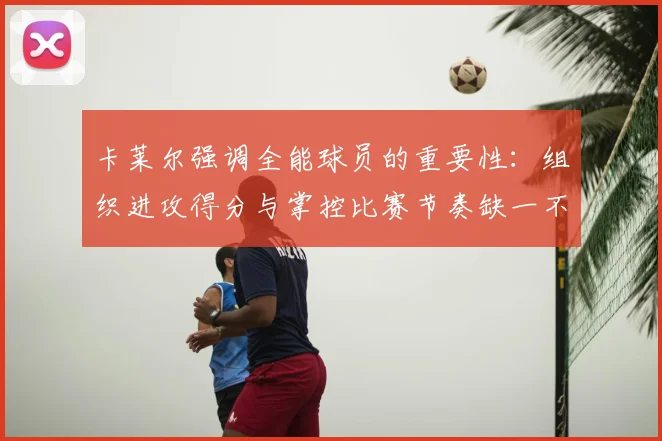 卡莱尔强调全能球员的重要性:组织进攻得分与掌控比赛节奏缺一不可