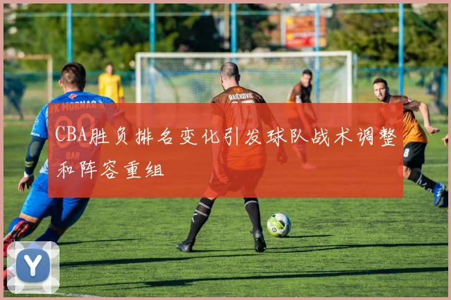 CBA胜负排名变化引发球队战术调整和阵容重组