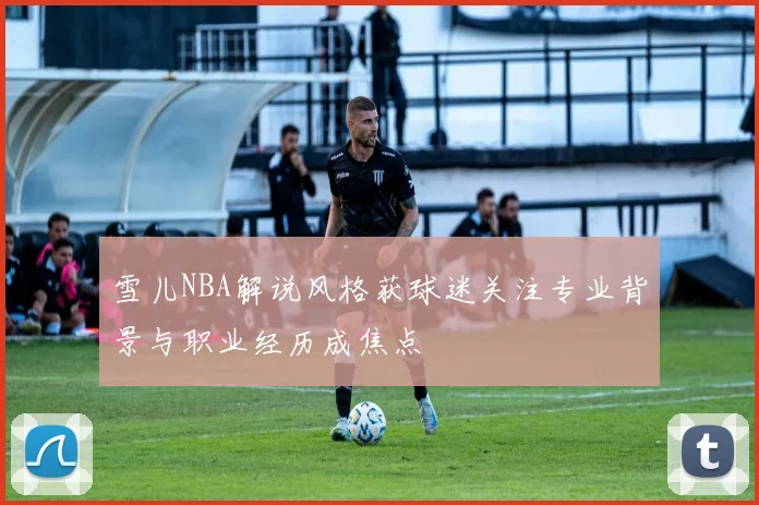 雪儿NBA解说风格获球迷关注专业背景与职业经历成焦点