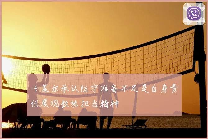 卡莱尔承认防守准备不足是自身责任展现教练担当精神