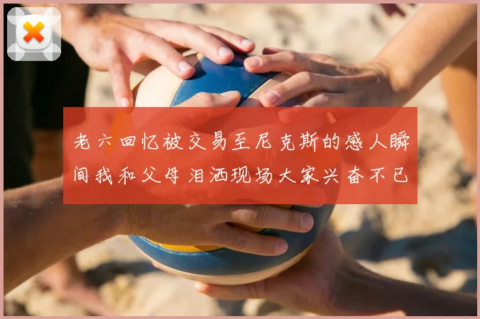 老六回忆被交易至尼克斯的感人瞬间我和父母泪洒现场大家兴奋不已