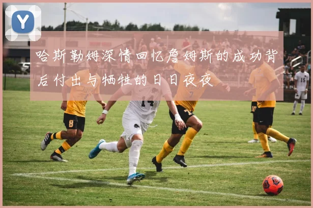 哈斯勒姆深情回忆詹姆斯的成功背后付出与牺牲的日日夜夜