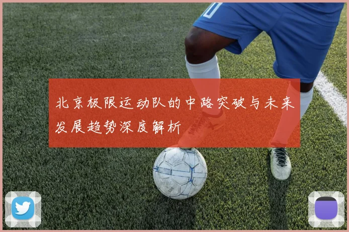 北京极限运动队的中路突破与未来发展趋势深度解析