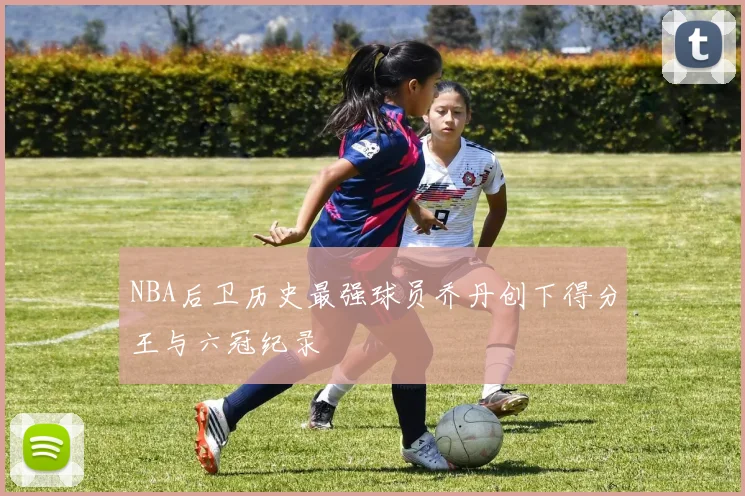 NBA后卫历史最强球员乔丹创下得分王与六冠纪录