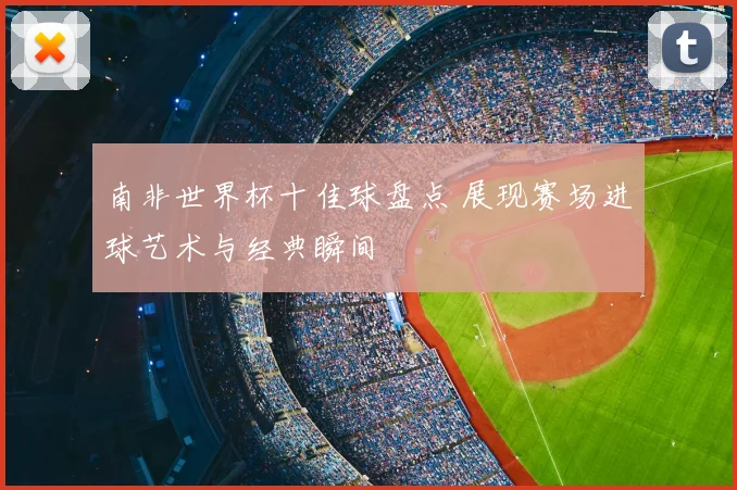 南非世界杯十佳球盘点 展现赛场进球艺术与经典瞬间