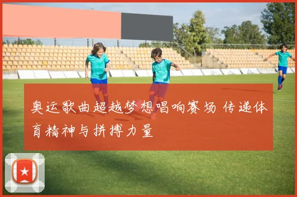 奥运歌曲超越梦想唱响赛场 传递体育精神与拼搏力量