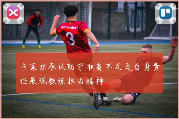 卡莱尔承认防守准备不足是自身责任展现教练担当精神