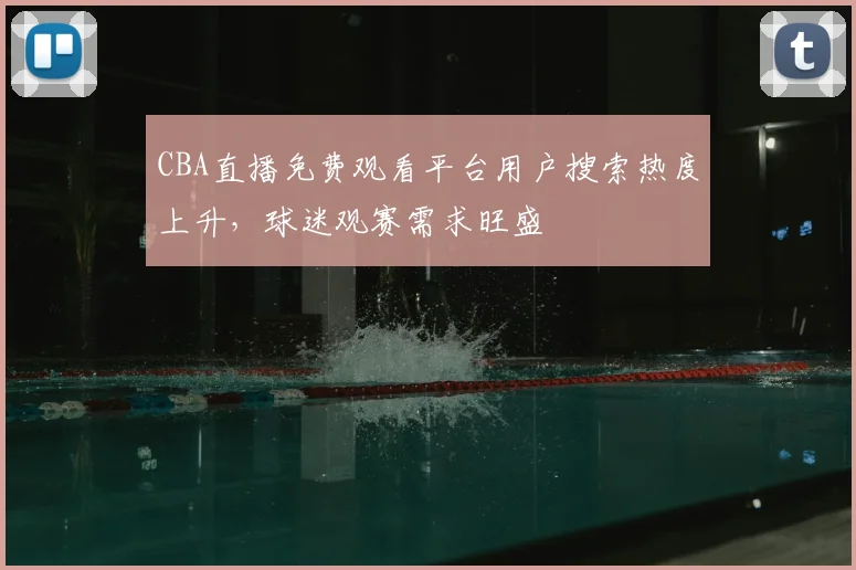 CBA直播免费观看平台用户搜索热度上升,球迷观赛需求旺盛