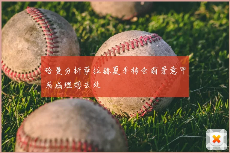 哈曼分析萨拉赫夏季转会前景意甲或成理想去处