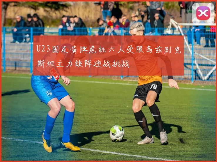 U23国足黄牌危机六人受限乌兹别克斯坦主力缺阵迎战挑战