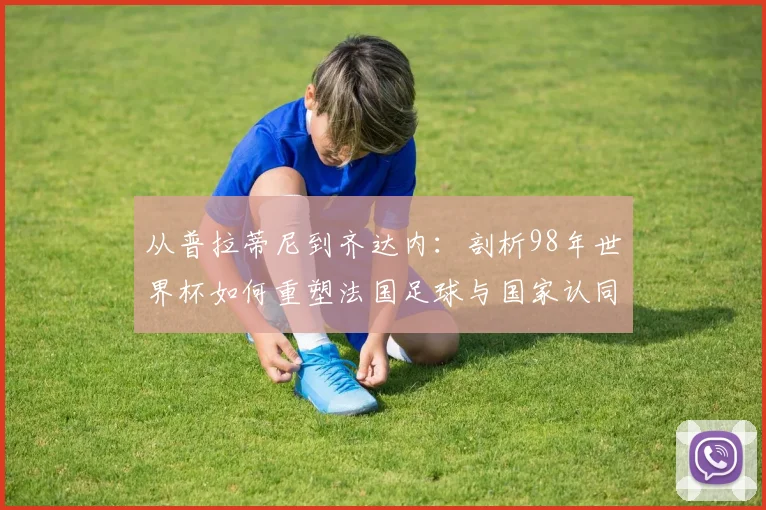从普拉蒂尼到齐达内：剖析98年世界杯如何重塑法国足球与国家认同