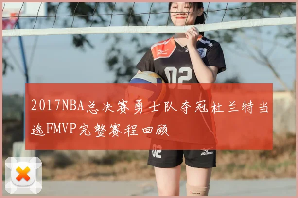 2017NBA总决赛勇士队夺冠杜兰特当选FMVP完整赛程回顾