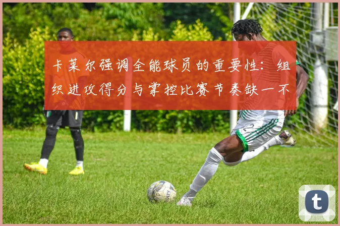 卡莱尔强调全能球员的重要性:组织进攻得分与掌控比赛节奏缺一不可
