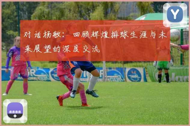 对话杨敏：回顾辉煌排球生涯与未来展望的深度交流