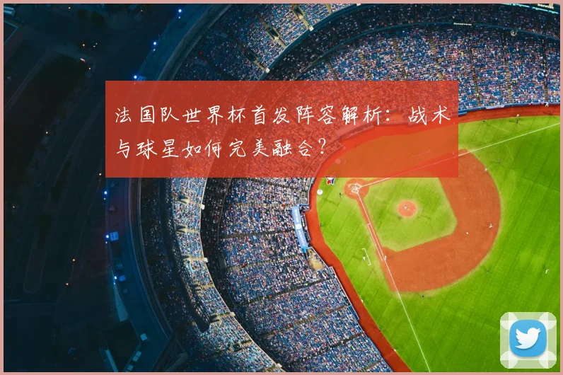 法国队世界杯首发阵容解析:战术与球星如何完美融合?