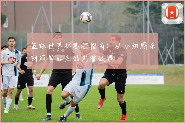 篮球世界杯赛程指南：从小组厮杀到冠军诞生的完整故事
