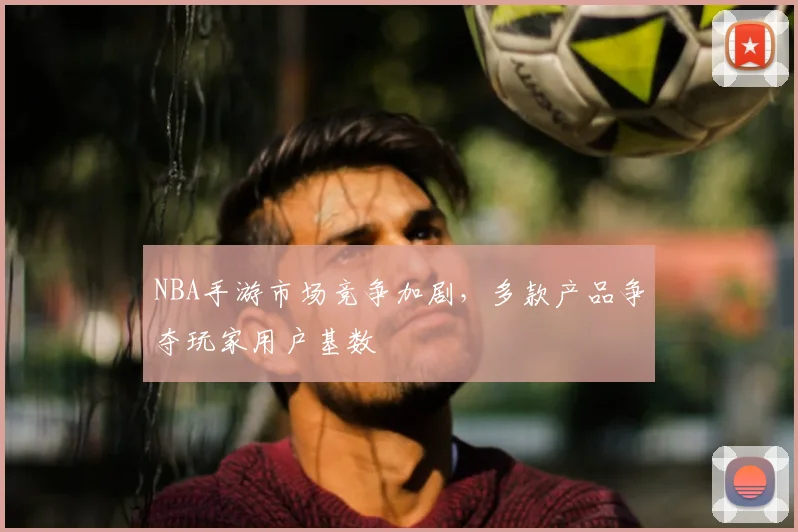 NBA手游市场竞争加剧，多款产品争夺玩家用户基数