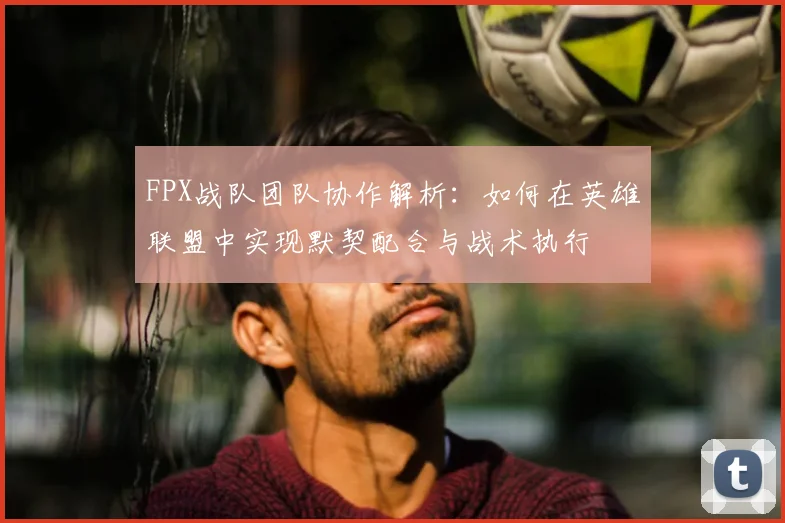 FPX战队团队协作解析：如何在英雄联盟中实现默契配合与战术执行