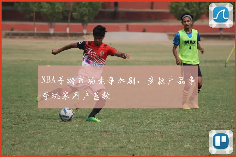 NBA手游市场竞争加剧，多款产品争夺玩家用户基数