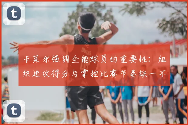 卡莱尔强调全能球员的重要性：组织进攻得分与掌控比赛节奏缺一不可
