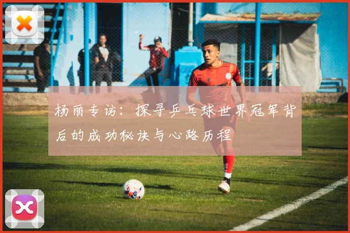 杨丽专访：探寻乒乓球世界冠军背后的成功秘诀与心路历程