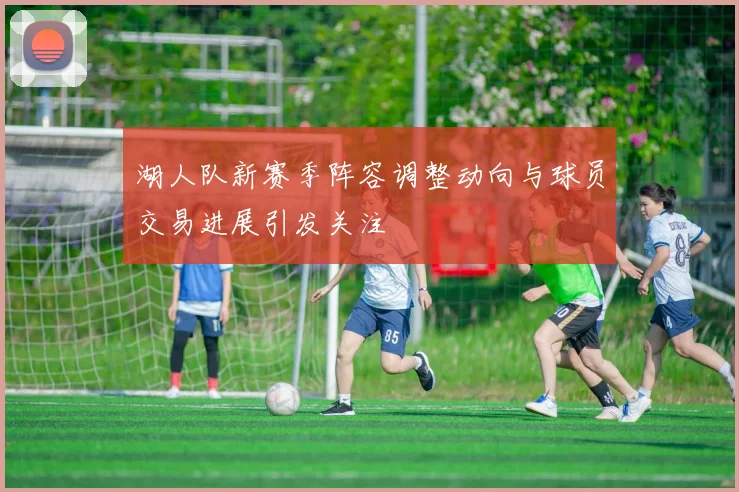 湖人队新赛季阵容调整动向与球员交易进展引发关注