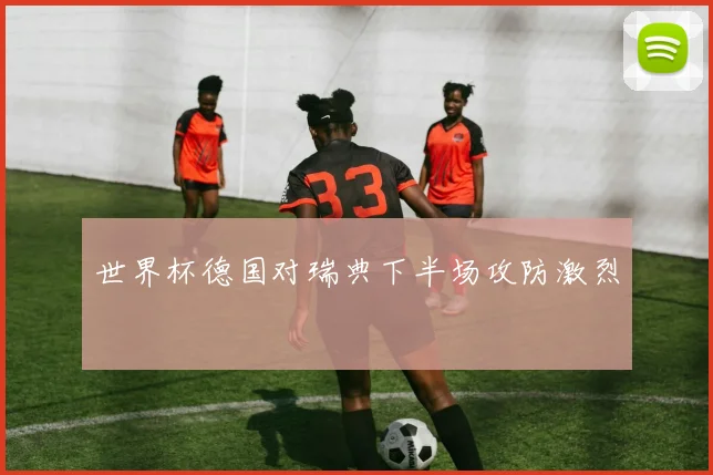 世界杯德国对瑞典下半场攻防激烈