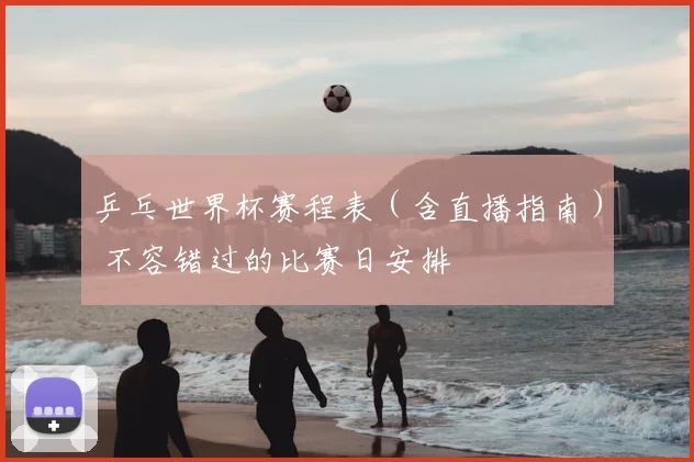 乒乓世界杯赛程表（含直播指南） 不容错过的比赛日安排