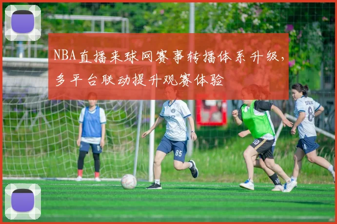 NBA直播来球网赛事转播体系升级，多平台联动提升观赛体验