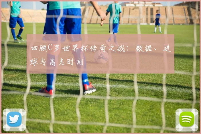 回顾C罗世界杯传奇之战:数据、进球与高光时刻