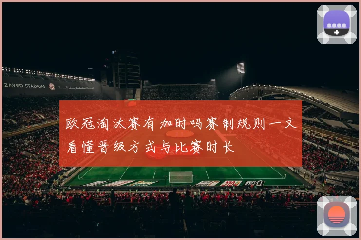 欧冠淘汰赛有加时吗赛制规则一文看懂晋级方式与比赛时长