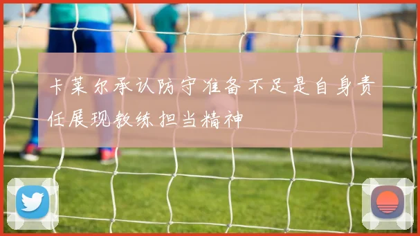 卡莱尔承认防守准备不足是自身责任展现教练担当精神