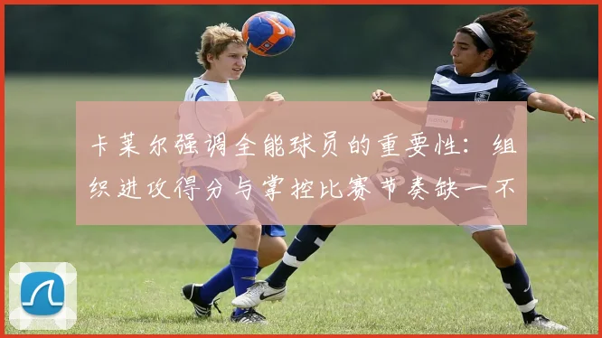 卡莱尔强调全能球员的重要性：组织进攻得分与掌控比赛节奏缺一不可