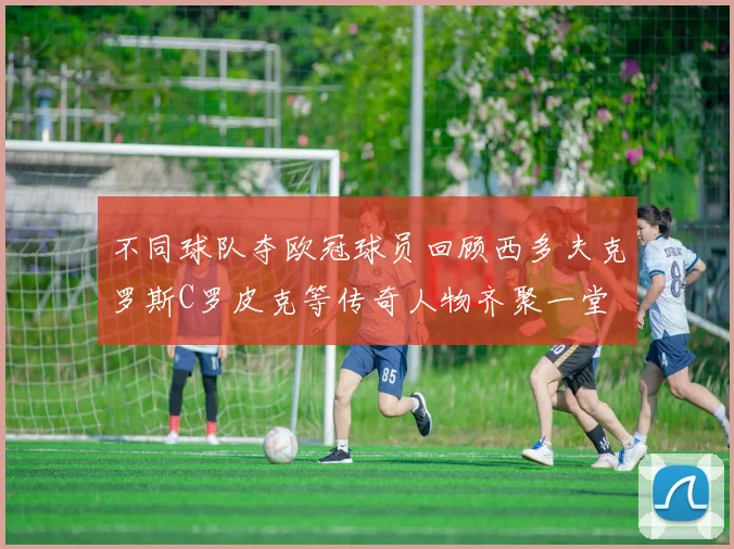 不同球队夺欧冠球员回顾西多夫克罗斯C罗皮克等传奇人物齐聚一堂