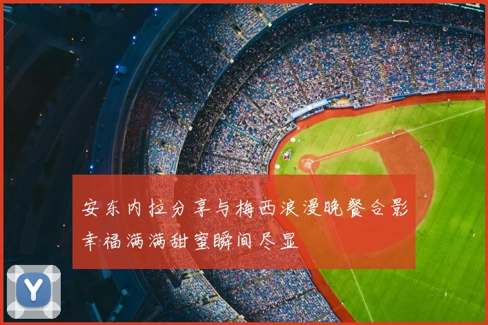 安东内拉分享与梅西浪漫晚餐合影幸福满满甜蜜瞬间尽显