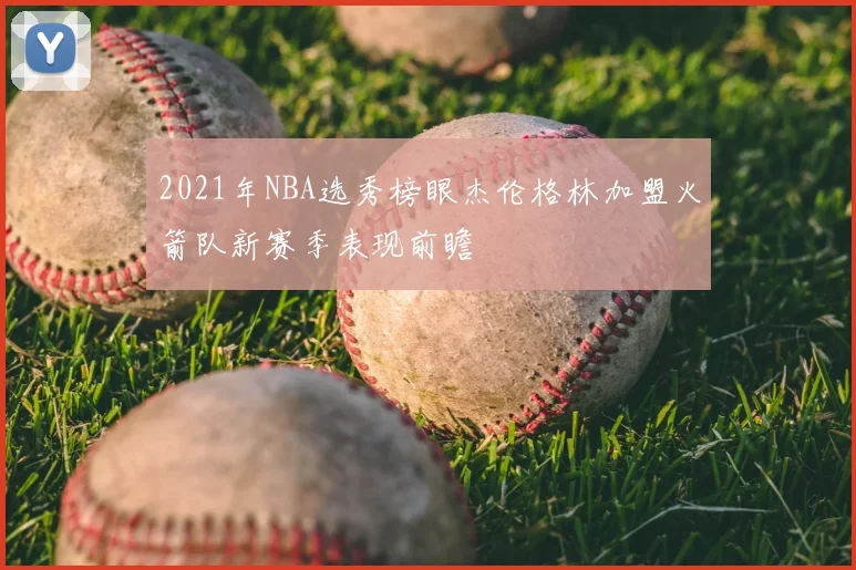 2021年NBA选秀榜眼杰伦格林加盟火箭队新赛季表现前瞻
