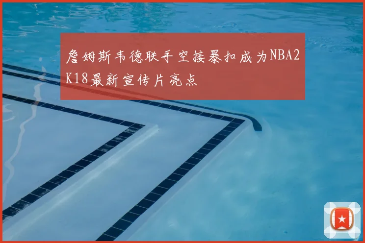 詹姆斯韦德联手空接暴扣成为NBA2K18最新宣传片亮点