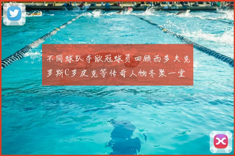 不同球队夺欧冠球员回顾西多夫克罗斯C罗皮克等传奇人物齐聚一堂