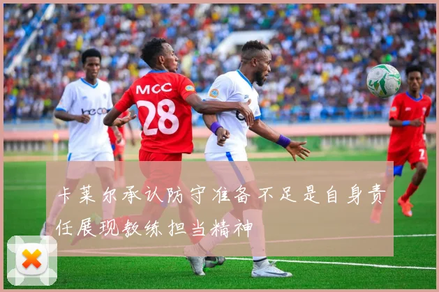 卡莱尔承认防守准备不足是自身责任展现教练担当精神