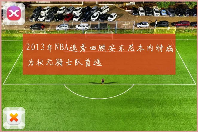 2013年NBA选秀回顾安东尼本内特成为状元骑士队首选