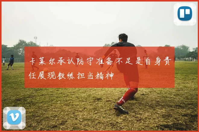 卡莱尔承认防守准备不足是自身责任展现教练担当精神