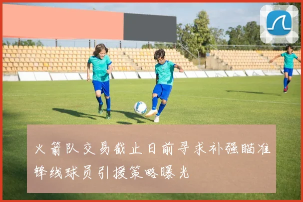 火箭队交易截止日前寻求补强瞄准锋线球员引援策略曝光