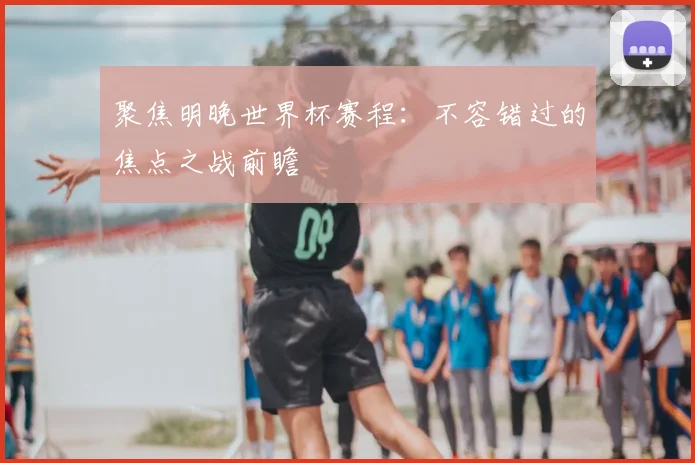 聚焦明晚世界杯赛程：不容错过的焦点之战前瞻