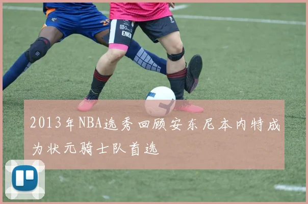 2013年NBA选秀回顾安东尼本内特成为状元骑士队首选