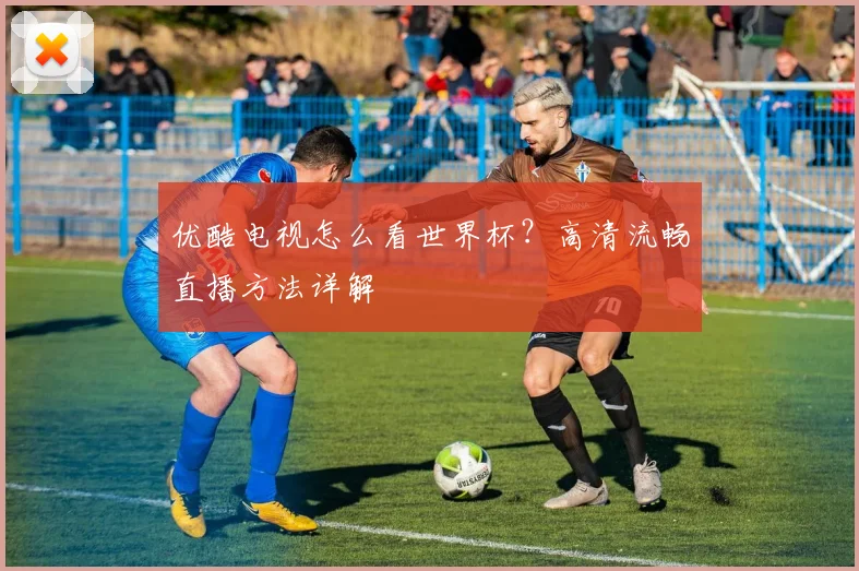 优酷电视怎么看世界杯?高清流畅直播方法详解