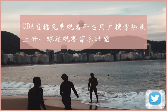 CBA直播免费观看平台用户搜索热度上升,球迷观赛需求旺盛