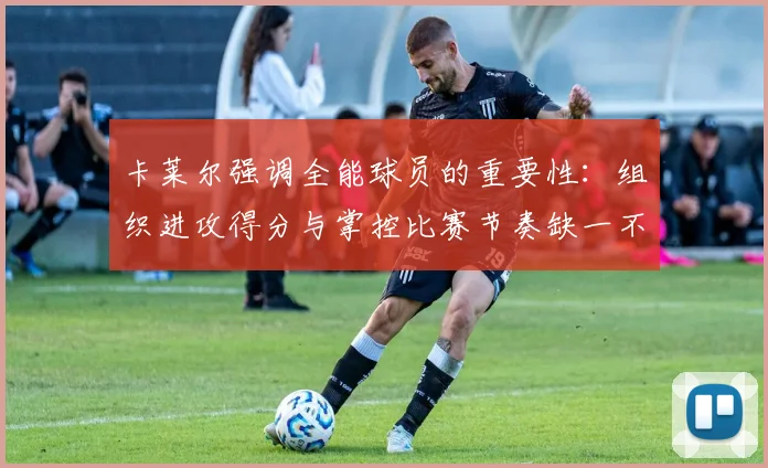 卡莱尔强调全能球员的重要性：组织进攻得分与掌控比赛节奏缺一不可