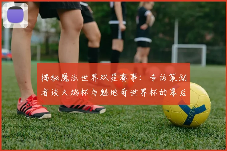 揭秘魔法世界双星赛事:专访策划者谈火焰杯与魁地奇世界杯的幕后故事