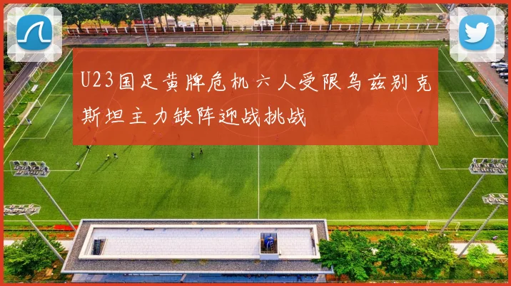 U23国足黄牌危机六人受限乌兹别克斯坦主力缺阵迎战挑战